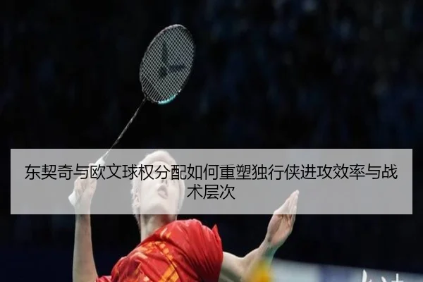 东契奇与欧文球权分配如何重塑独行侠进攻效率与战术层次