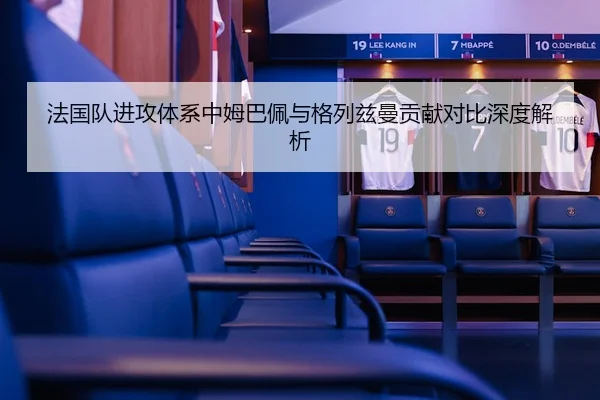 法国队进攻体系中姆巴佩与格列兹曼贡献对比深度解析