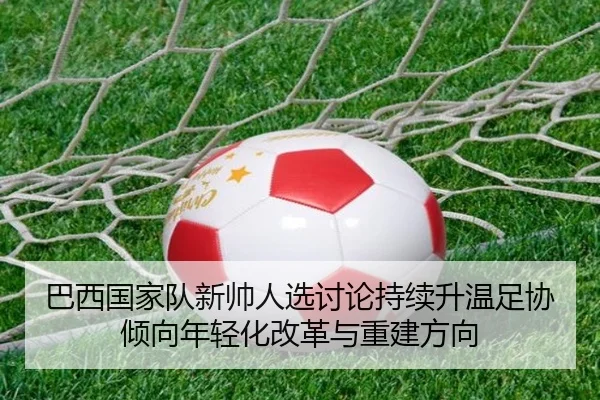 巴西国家队新帅人选讨论持续升温足协倾向年轻化改革与重建方向